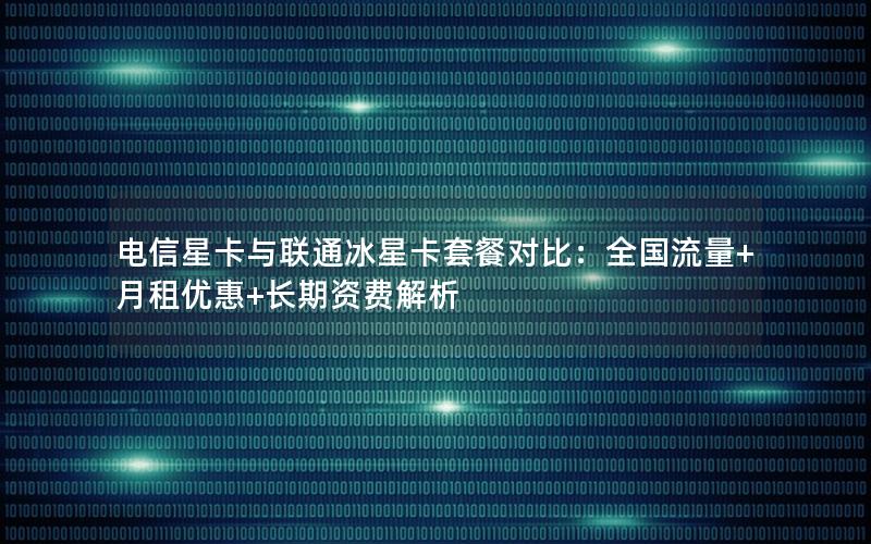 电信星卡与联通冰星卡套餐对比：全国流量+月租优惠+长期资费解析