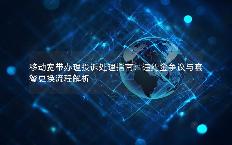 移动宽带办理投诉处理指南：违约金争议与套餐更换流程解析