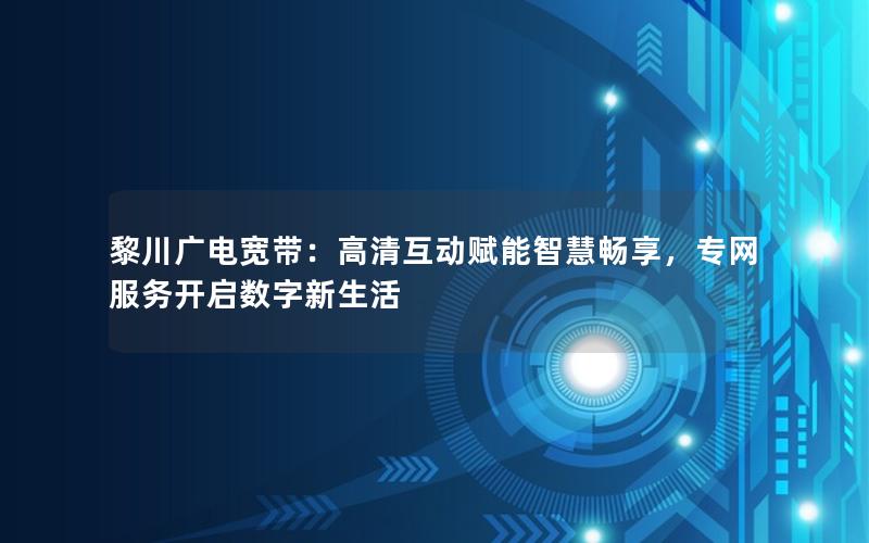 黎川广电宽带：高清互动赋能智慧畅享，专网服务开启数字新生活