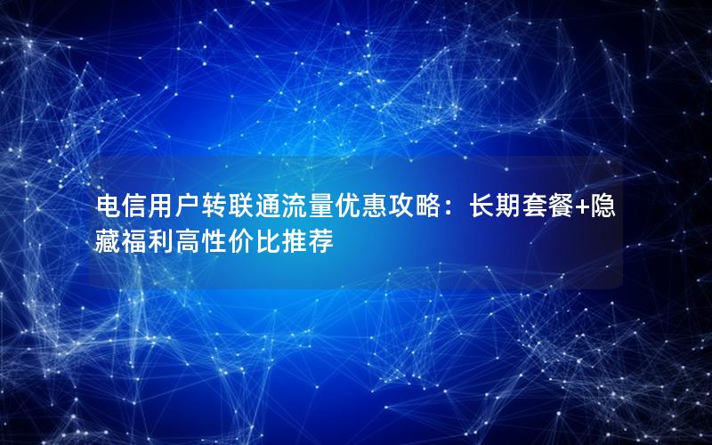 电信用户转联通流量优惠攻略：长期套餐+隐藏福利高性价比推荐