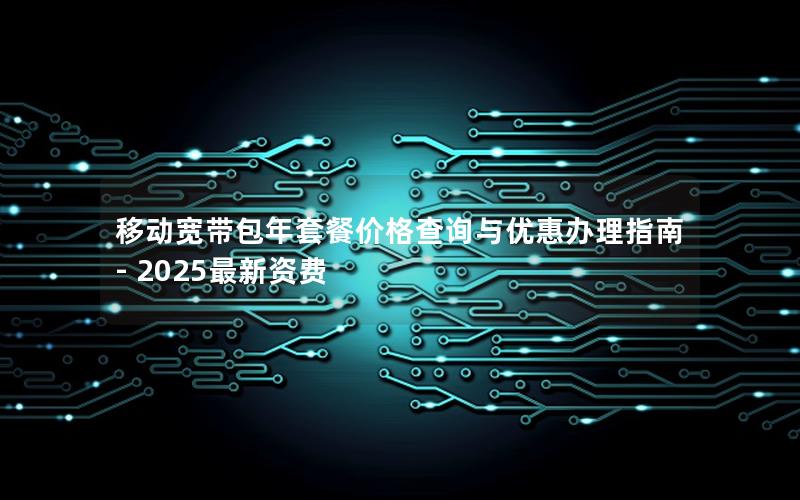 移动宽带包年套餐价格查询与优惠办理指南 - 2025最新资费