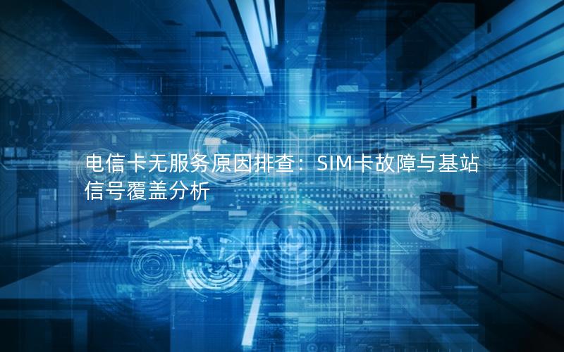 电信卡无服务原因排查：SIM卡故障与基站信号覆盖分析