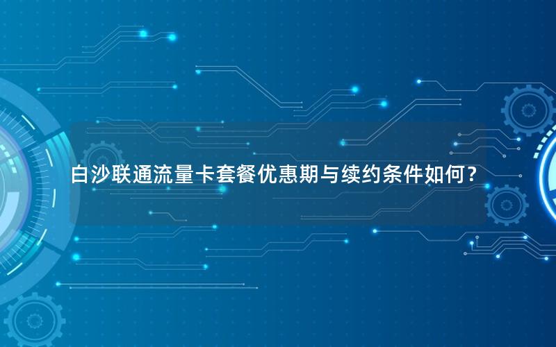 白沙联通流量卡套餐优惠期与续约条件如何？