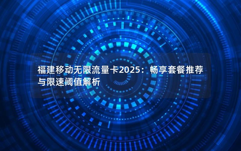 福建移动无限流量卡2025：畅享套餐推荐与限速阈值解析
