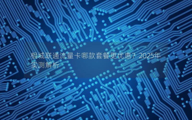 相城联通流量卡哪款套餐更优惠？2025年实测解析