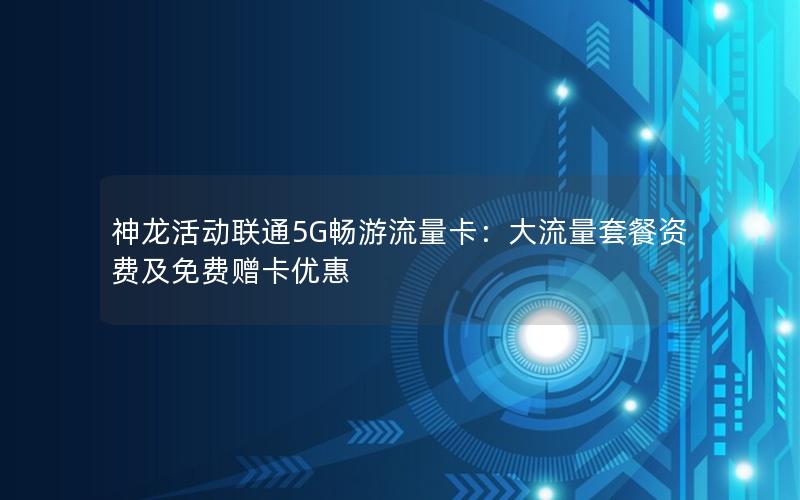 神龙活动联通5G畅游流量卡：大流量套餐资费及免费赠卡优惠