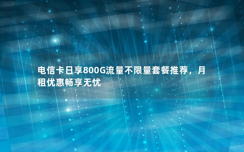 电信卡日享800G流量不限量套餐推荐，月租优惠畅享无忧