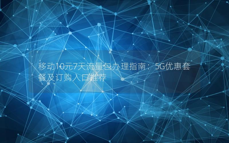 移动10元7天流量包办理指南：5G优惠套餐及订购入口推荐