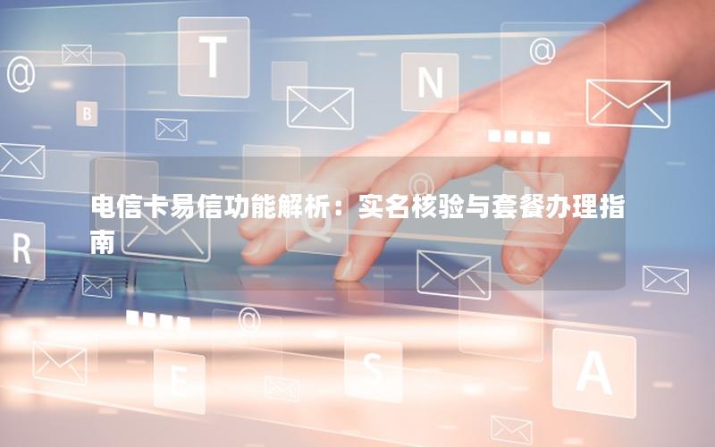 电信卡易信功能解析：实名核验与套餐办理指南