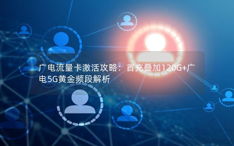 广电流量卡激活攻略：首充叠加120G+广电5G黄金频段解析