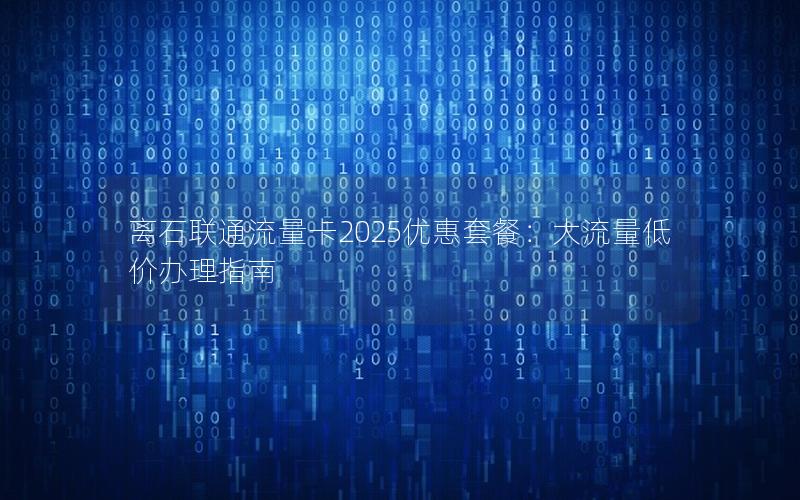 离石联通流量卡2025优惠套餐：大流量低价办理指南