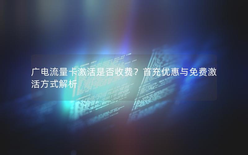 广电流量卡激活是否收费？首充优惠与免费激活方式解析