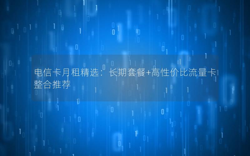 电信卡月租精选：长期套餐+高性价比流量卡整合推荐