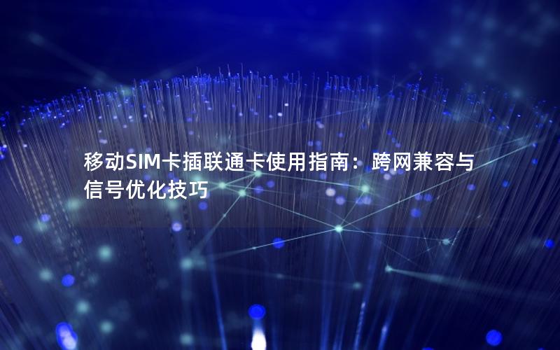 移动SIM卡插联通卡使用指南：跨网兼容与信号优化技巧