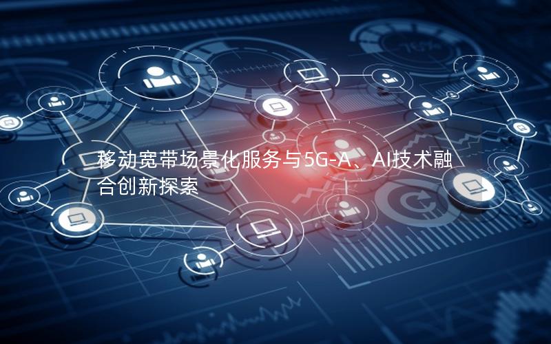 移动宽带场景化服务与5G-A、AI技术融合创新探索