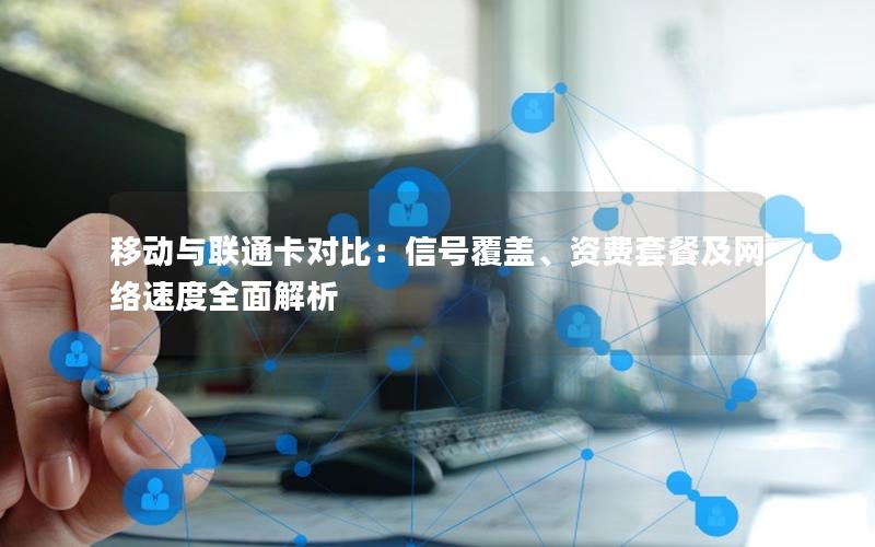 移动与联通卡对比：信号覆盖、资费套餐及网络速度全面解析