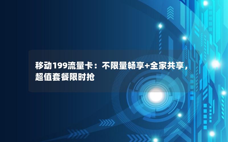 移动199流量卡：不限量畅享+全家共享，超值套餐限时抢