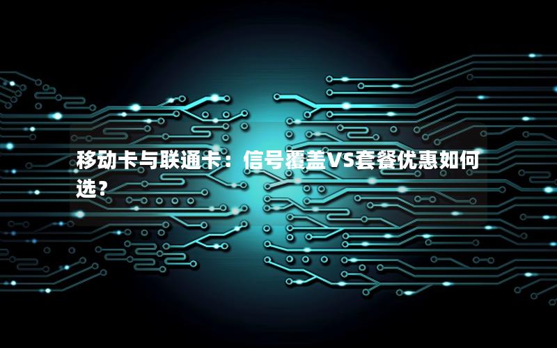 移动卡与联通卡：信号覆盖VS套餐优惠如何选？
