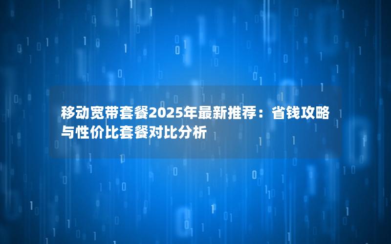 移动宽带套餐2025年最新推荐：省钱攻略与性价比套餐对比分析