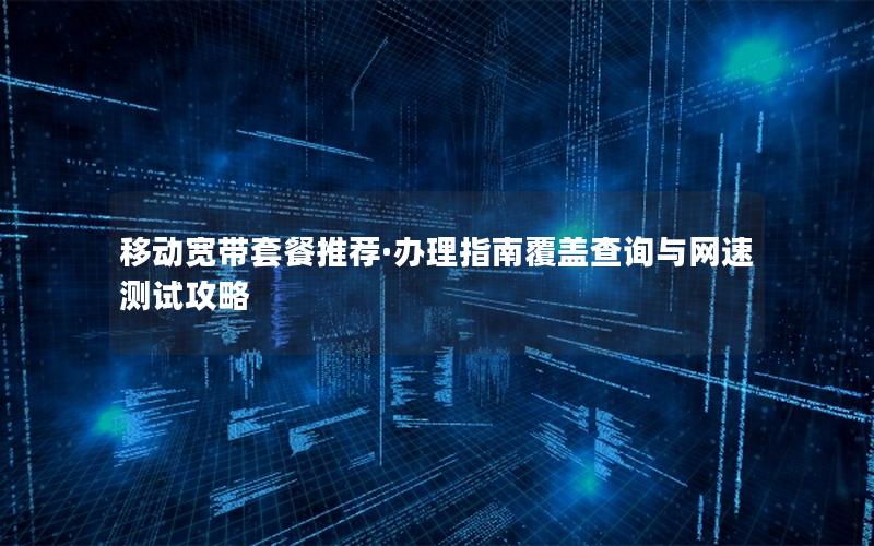 移动宽带套餐推荐·办理指南覆盖查询与网速测试攻略