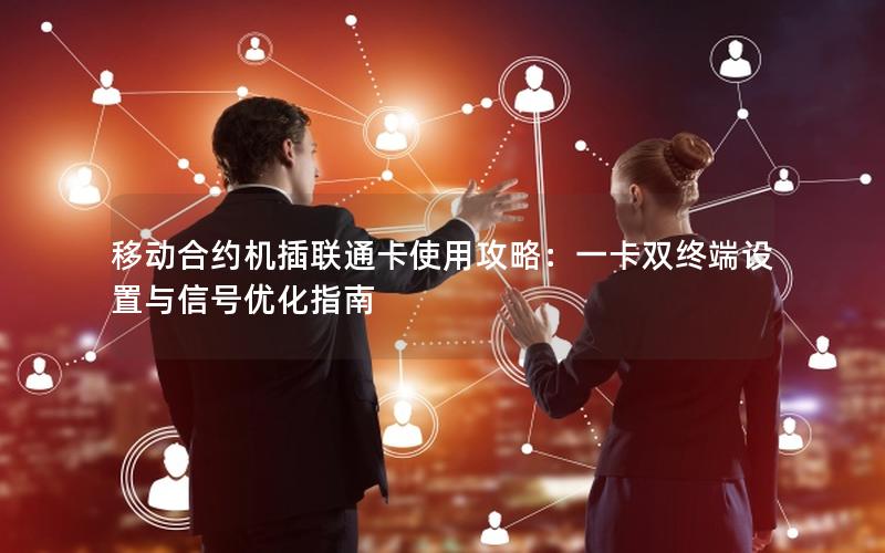 移动合约机插联通卡使用攻略：一卡双终端设置与信号优化指南