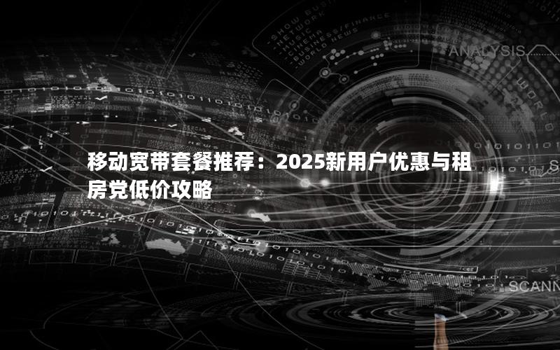 移动宽带套餐推荐：2025新用户优惠与租房党低价攻略