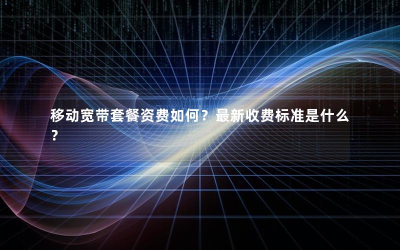 移动宽带套餐资费如何？最新收费标准是什么？