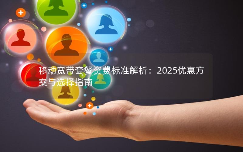 移动宽带套餐资费标准解析：2025优惠方案与选择指南