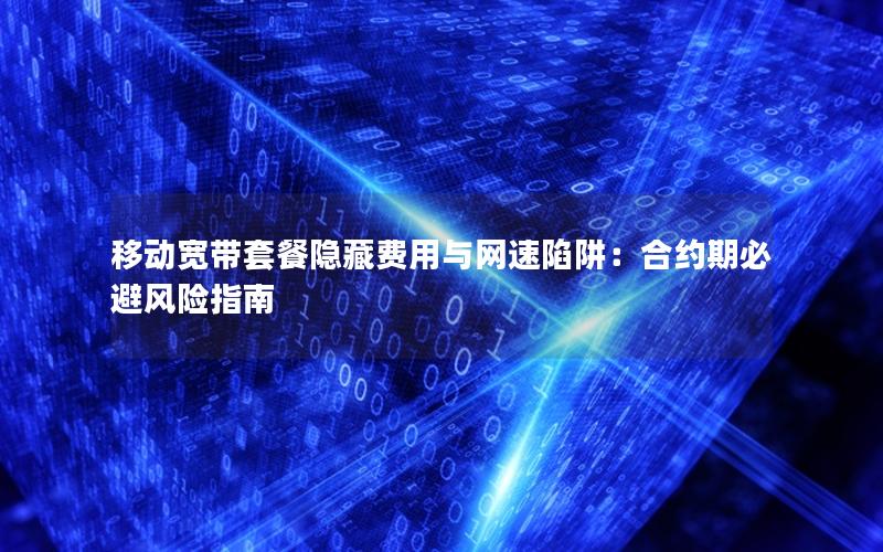 移动宽带套餐隐藏费用与网速陷阱：合约期必避风险指南