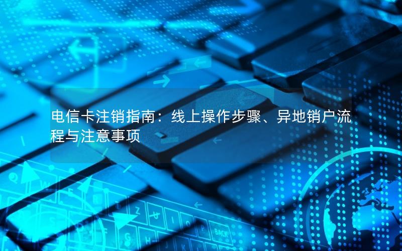 电信卡注销指南：线上操作步骤、异地销户流程与注意事项