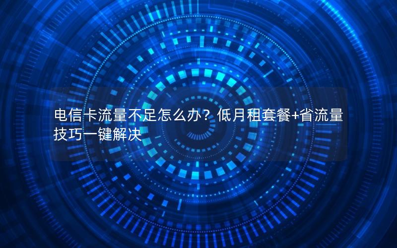 电信卡流量不足怎么办？低月租套餐+省流量技巧一键解决