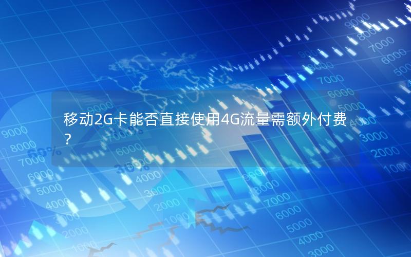 移动2G卡能否直接使用4G流量需额外付费？