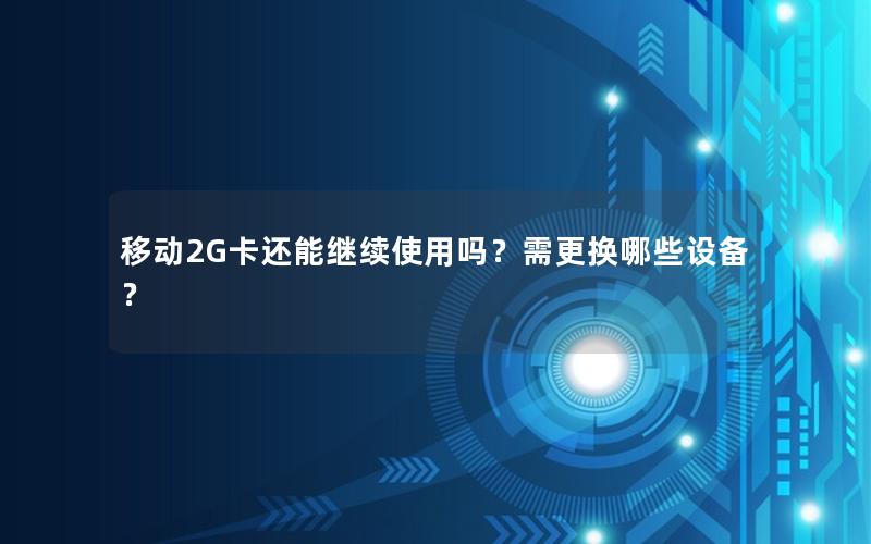 移动2G卡还能继续使用吗？需更换哪些设备？