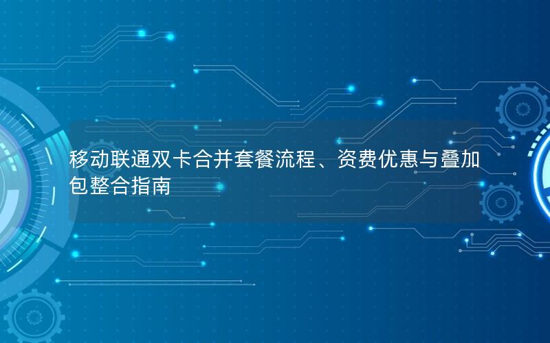 移动联通双卡合并套餐流程、资费优惠与叠加包整合指南
