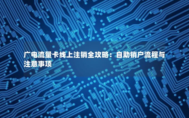 广电流量卡线上注销全攻略：自助销户流程与注意事项