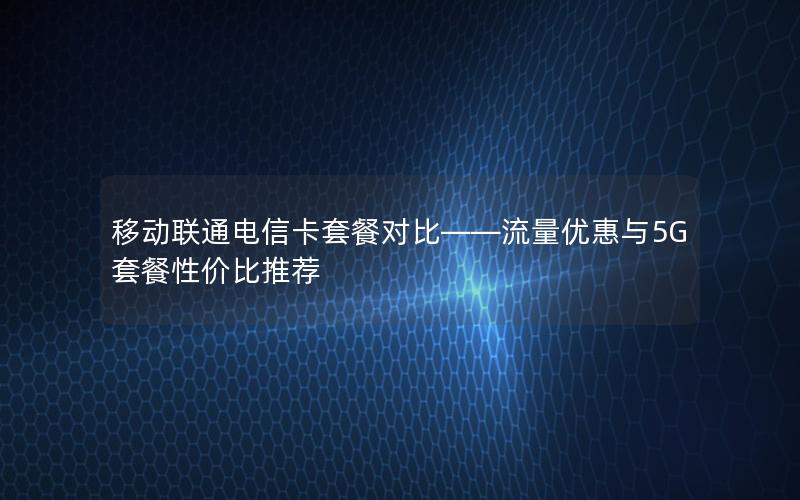 移动联通电信卡套餐对比——流量优惠与5G套餐性价比推荐