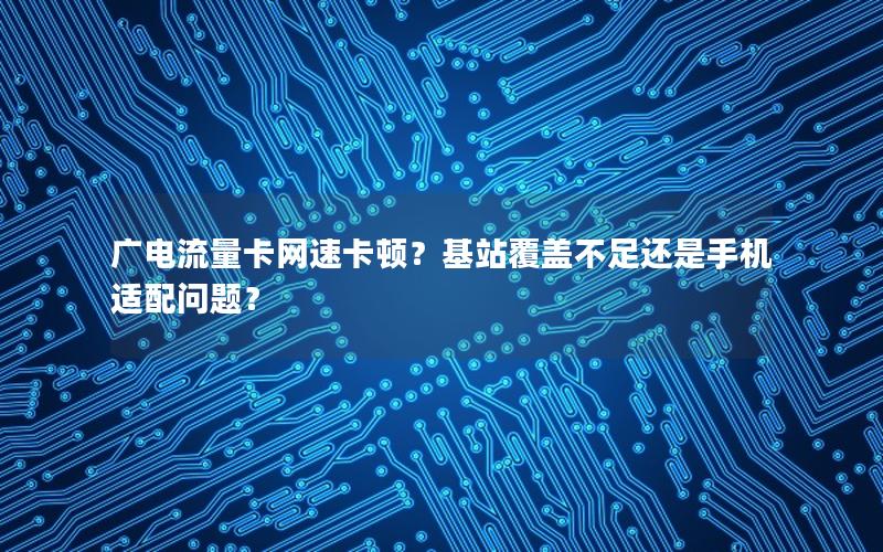 广电流量卡网速卡顿？基站覆盖不足还是手机适配问题？