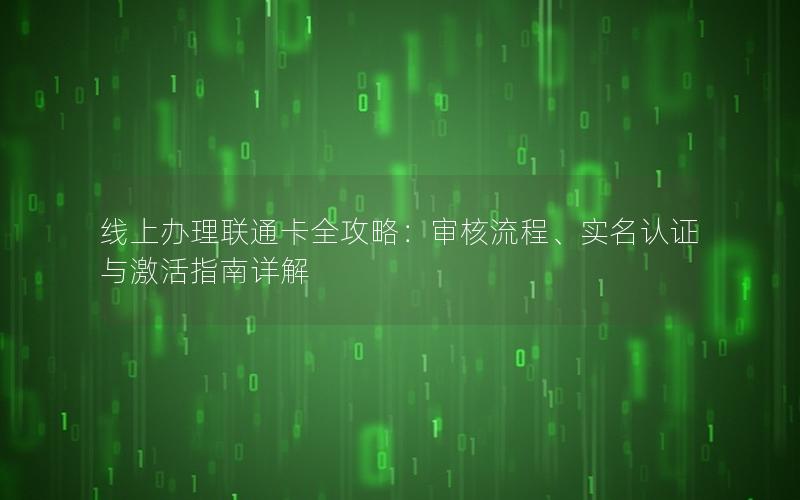 线上办理联通卡全攻略：审核流程、实名认证与激活指南详解