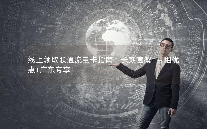 线上领取联通流量卡指南：长期套餐+月租优惠+广东专享