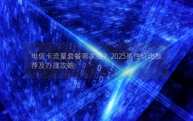 电信卡流量套餐哪家强？2025高性价比推荐及办理攻略