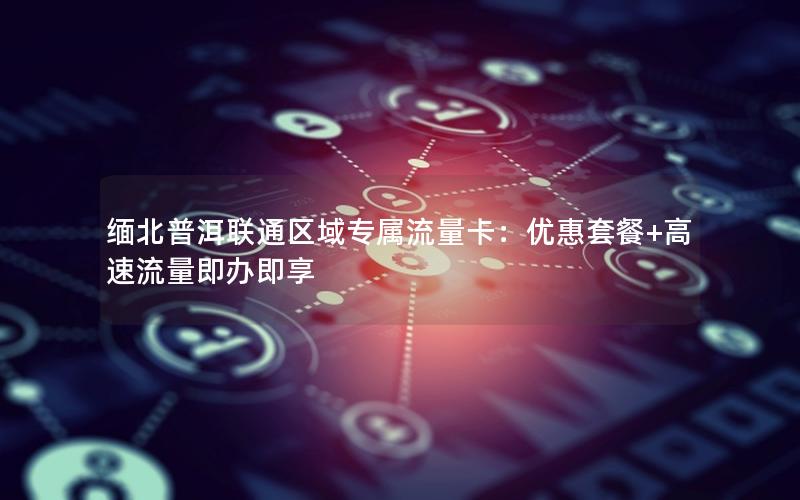 缅北普洱联通区域专属流量卡：优惠套餐+高速流量即办即享
