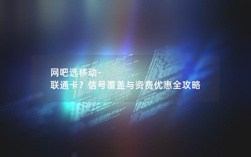 网吧选移动-联通卡？信号覆盖与资费优惠全攻略