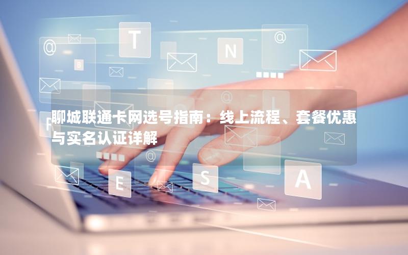 聊城联通卡网选号指南：线上流程、套餐优惠与实名认证详解
