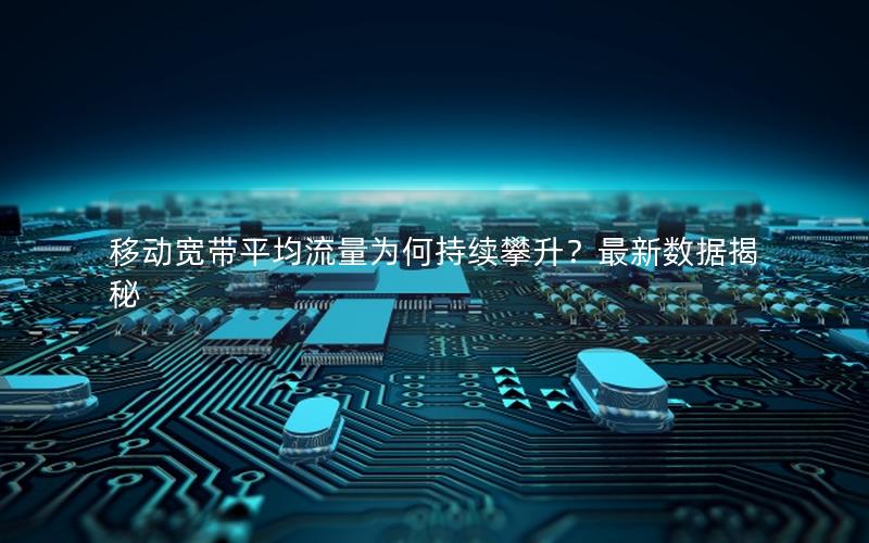 移动宽带平均流量为何持续攀升？最新数据揭秘