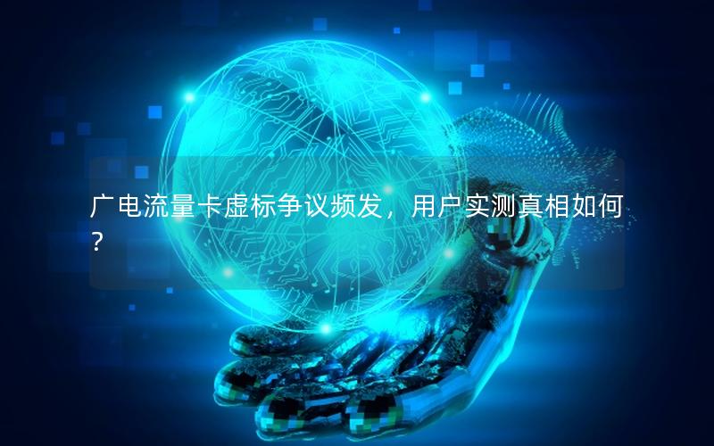 广电流量卡虚标争议频发，用户实测真相如何？