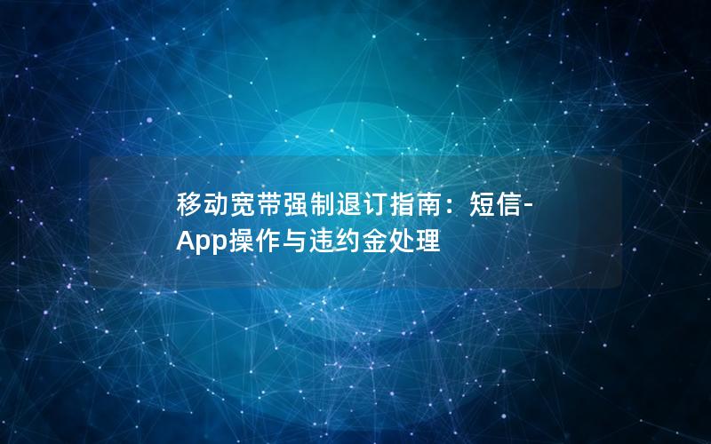 移动宽带强制退订指南：短信-App操作与违约金处理