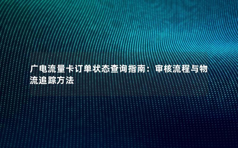 广电流量卡订单状态查询指南：审核流程与物流追踪方法