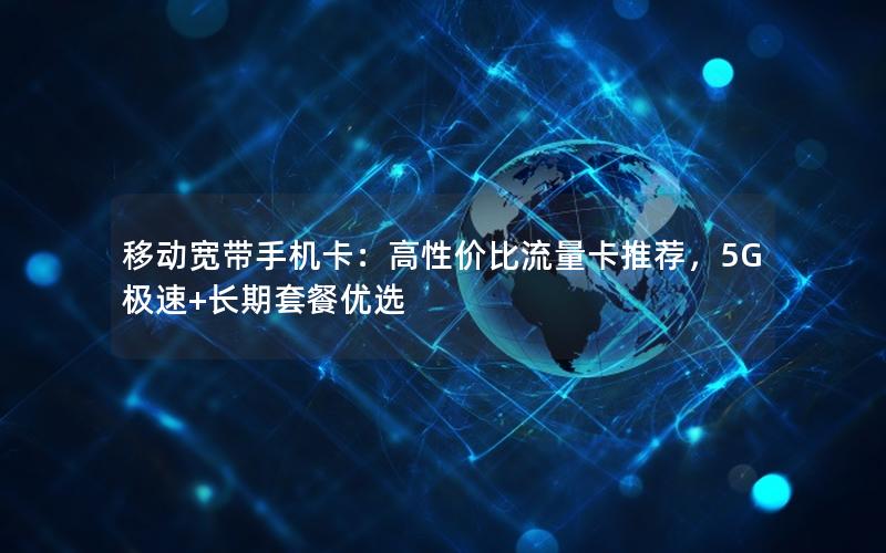 移动宽带手机卡：高性价比流量卡推荐，5G极速+长期套餐优选