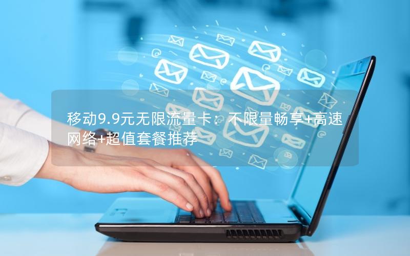 移动9.9元无限流量卡：不限量畅享+高速网络+超值套餐推荐