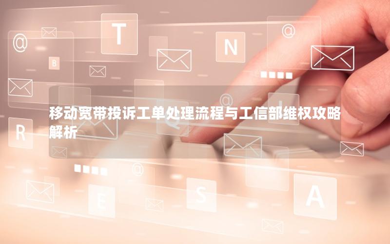 移动宽带投诉工单处理流程与工信部维权攻略解析